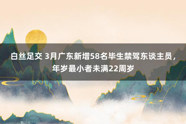 白丝足交 3月广东新增58名毕生禁驾东谈主员，年岁最小者未满22周岁