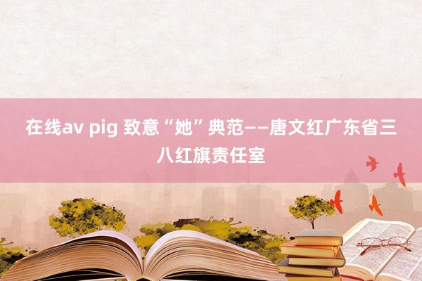 在线av pig 致意“她”典范——唐文红广东省三八红旗责任室