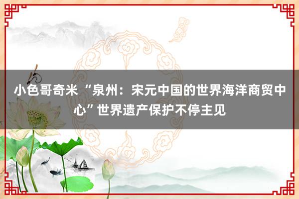 小色哥奇米 “泉州：宋元中国的世界海洋商贸中心”世界遗产保护不停主见