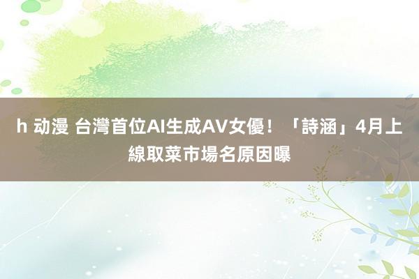 h 动漫 台灣首位AI生成AV女優！「詩涵」4月上線　取菜市場名原因曝