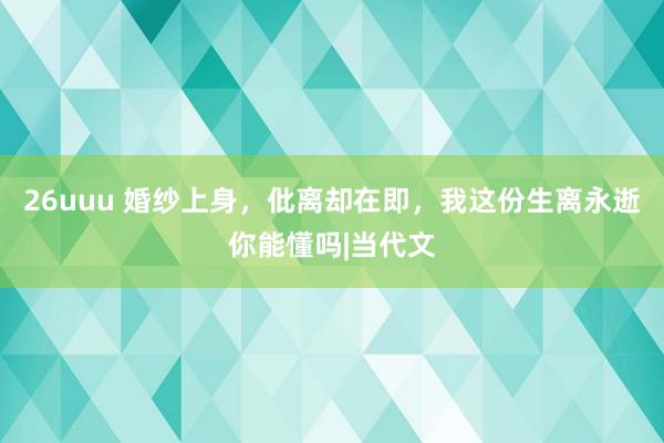 26uuu 婚纱上身，仳离却在即，我这份生离永逝你能懂吗|当代文