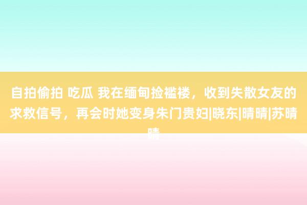 自拍偷拍 吃瓜 我在缅甸捡褴褛，收到失散女友的求救信号，再会时她变身朱门贵妇|晓东|晴晴|苏晴