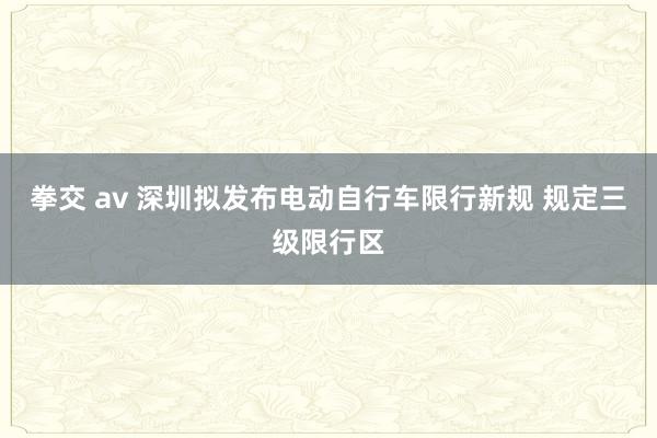 拳交 av 深圳拟发布电动自行车限行新规 规定三级限行区