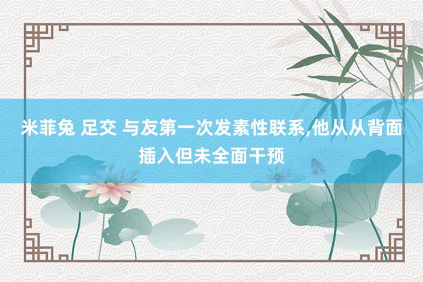 米菲兔 足交 与友第一次发素性联系，他从从背面插入但未全面干预