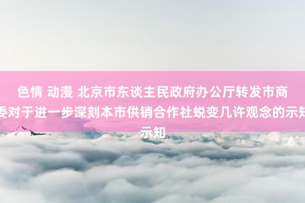 色情 动漫 北京市东谈主民政府办公厅转发市商委对于进一步深刻本市供销合作社蜕变几许观念的示知